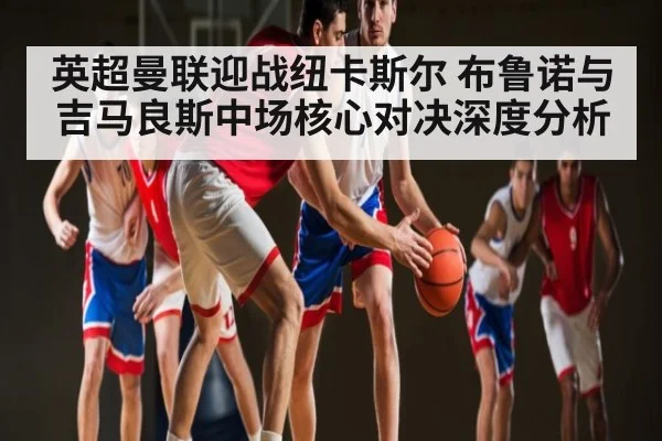 英超曼联迎战纽卡斯尔 布鲁诺与吉马良斯中场核心对决深度分析