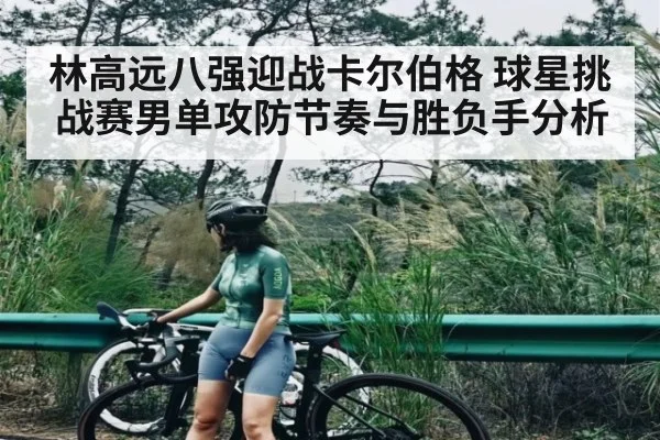 林高远八强迎战卡尔伯格 球星挑战赛男单攻防节奏与胜负手分析